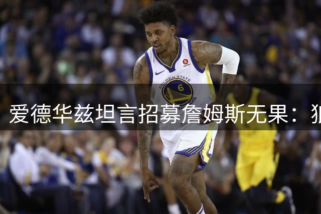 爱德华兹坦言招募詹姆斯无果：狼队不在老詹首选名单，专注现有阵容